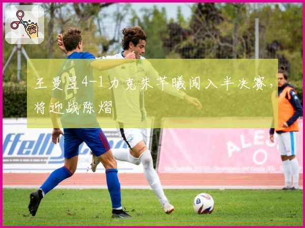 王曼昱4-1力克朱芊曦闯入半决赛，将迎战陈熠