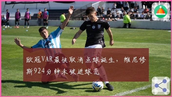 欧冠VAR最快取消点球诞生,维尼修斯924分钟未破进球荒