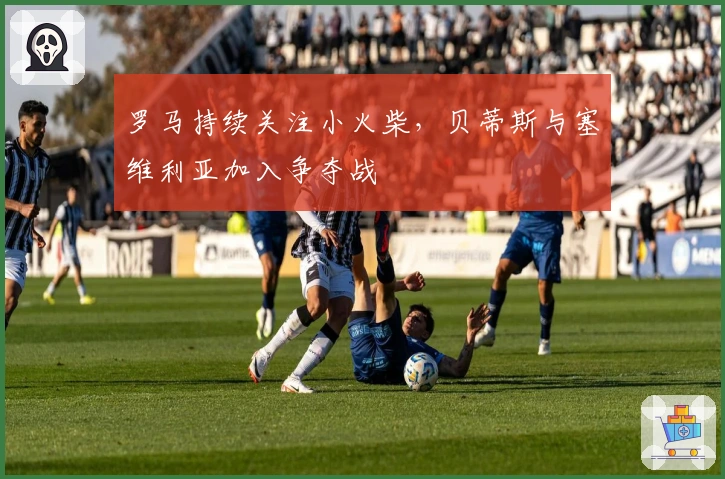 罗马持续关注小火柴，贝蒂斯与塞维利亚加入争夺战