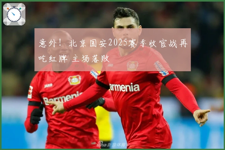 意外！北京国安2025赛季收官战再吃红牌 主场落败