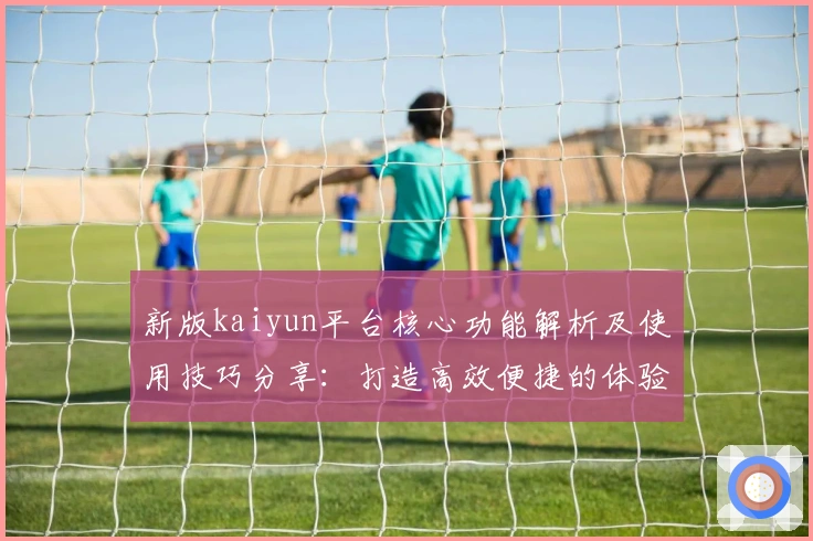 新版kaiyun平台核心功能解析及使用技巧分享:打造高效便捷的体验之旅