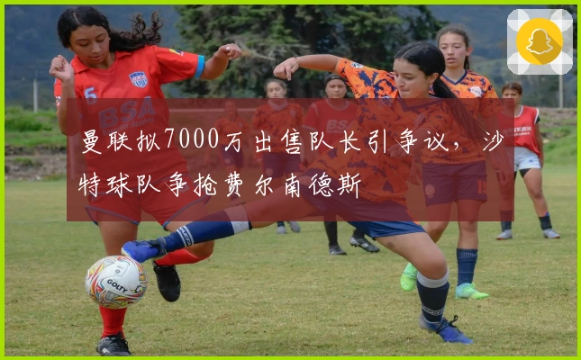 曼联拟7000万出售队长引争议，沙特球队争抢费尔南德斯