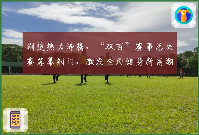 荆楚热力沸腾，“双百”赛事总决赛落幕荆门，激发全民健身新高潮