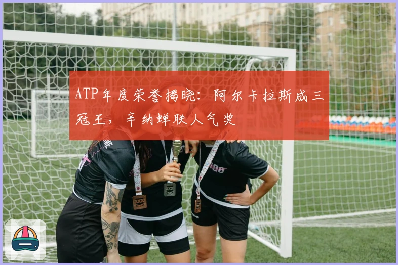 ATP年度荣誉揭晓：阿尔卡拉斯成三冠王，辛纳蝉联人气奖