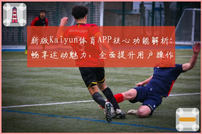 新版Kaiyun体育APP核心功能解析：畅享运动魅力，全面提升用户操作体验