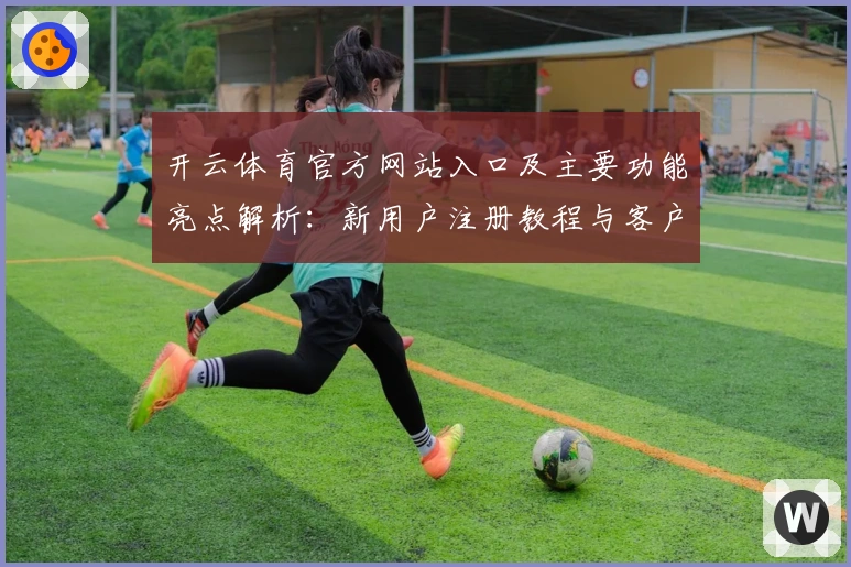 开云体育官方网站入口及主要功能亮点解析：新用户注册教程与客户端使用指南
