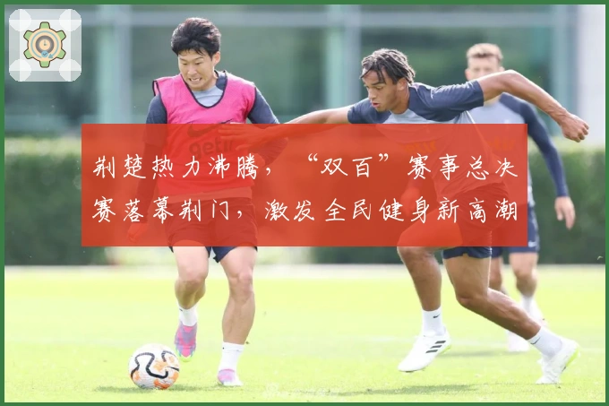 荆楚热力沸腾，“双百”赛事总决赛落幕荆门，激发全民健身新高潮