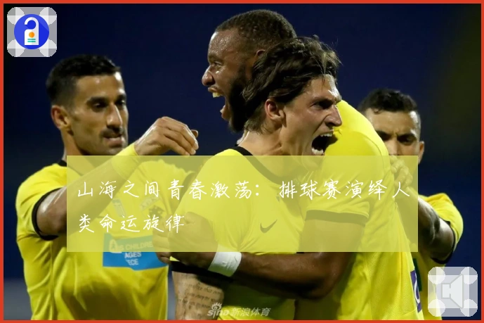 山海之间青春激荡：排球赛演绎人类命运旋律