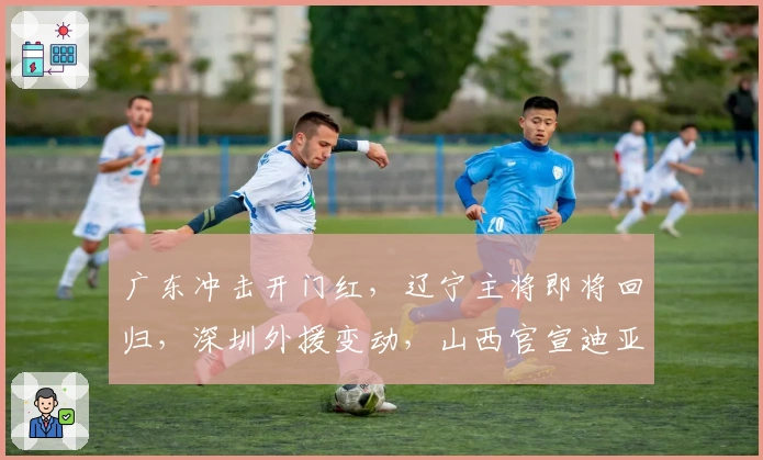广东冲击开门红，辽宁主将即将回归，深圳外援变动，山西官宣迪亚洛注册