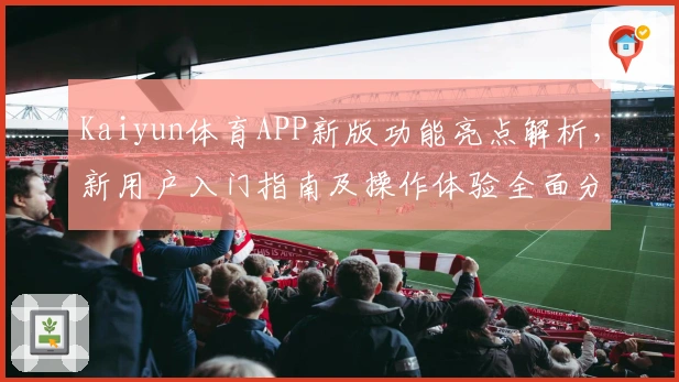 Kaiyun体育APP新版功能亮点解析，新用户入门指南及操作体验全面分享